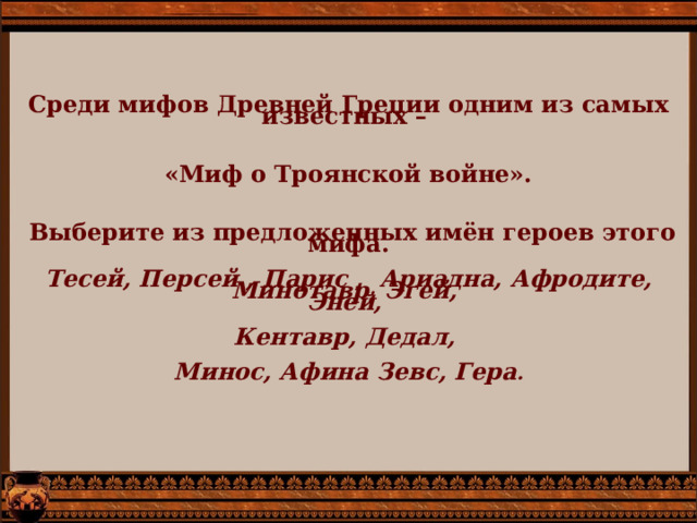 Среди мифов Древней Греции одним из самых известных –      «Миф о Троянской войне».      Выберите из предложенных имён героев этого мифа.    Тесей, Персей , Парис , Ариадна, Афродите, Минотавр, Эгей,  Эней,    Кентавр, Дедал,    Минос, Афина Зевс, Гера .   
