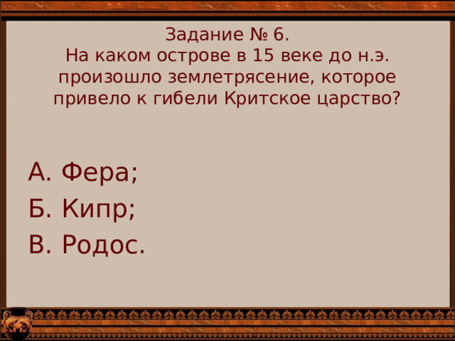    Задание № 6.  На каком острове в 15 веке до н.э. произошло землетрясение, которое привело к гибели Критское царство?      А. Фера; Б. Кипр; В. Родос. 