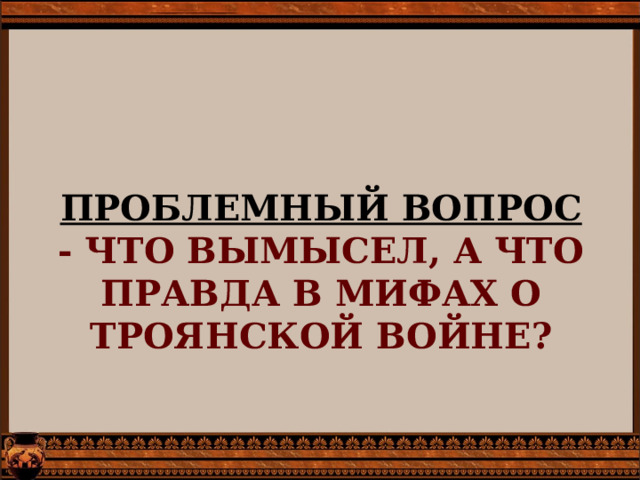         ПРОБЛЕМНЫЙ ВОПРОС  - ЧТО ВЫМЫСЕЛ, А ЧТО ПРАВДА В МИФАХ О ТРОЯНСКОЙ ВОЙНЕ?   