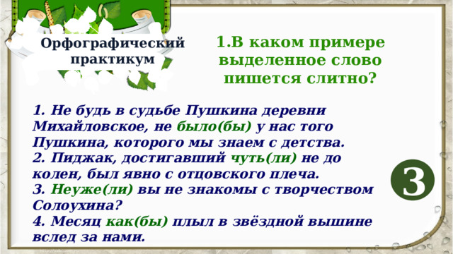 1.В каком примере выделенное слово пишется слитно? Орфографический практикум 1. Не будь в судьбе Пушкина деревни Михайловское, не было(бы) у нас того Пушкина, которого мы знаем с детства. 2. Пиджак, достигавший чуть(ли) не до колен, был явно с отцовского плеча. 3. Неуже(ли) вы не знакомы с творчеством Солоухина? 4. Месяц как(бы) плыл в звёздной вышине вслед за нами. 3 