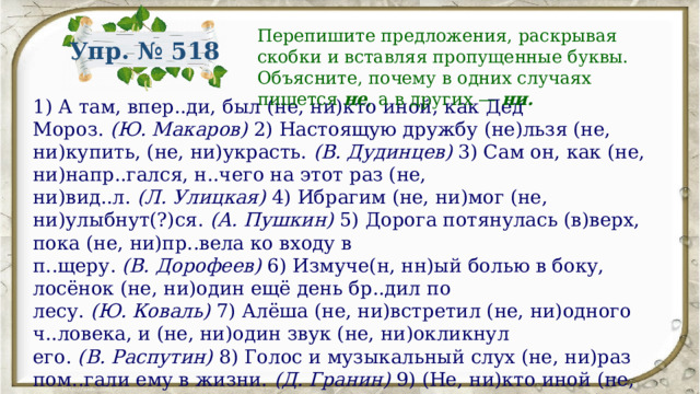 Перепишите предложения, раскрывая скобки и вставляя пропущенные буквы. Объясните, почему в одних случаях пишется не , а в других —  ни. Упр. № 518 1) А там, впер..ди, был (не, ни)кто иной, как Дед Мороз.  (Ю. Макаров)  2) Настоящую дружбу (не)льзя (не, ни)купить, (не, ни)украсть.  (В. Дудинцев)  3) Сам он, как (не, ни)напр..гался, н..чего на этот раз (не, ни)вид..л.  (Л. Улицкая)  4) Ибрагим (не, ни)мог (не, ни)улыбнут(?)ся.  (А. Пушкин)  5) Дорога потянулась (в)верх, пока (не, ни)пр..вела ко входу в п..щеру.  (В. Дорофеев)  6) Измуче(н, нн)ый болью в боку, лосёнок (не, ни)один ещё день бр..дил по лесу.  (Ю. Коваль)  7) Алёша (не, ни)встретил (не, ни)одного ч..ловека, и (не, ни)один звук (не, ни)окликнул его.  (В. Распутин)  8) Голос и музыкальный слух (не, ни)раз пом..гали ему в жизни.  (Д. Гранин)  9) (Не, ни)кто иной (не, ни)выполн..т эту задачу.  (Ю. Семёнов)  10) По нашим обыч..ям (не)льзя (не, ни)впустить человека, если он просит(?)ся к тебе в дом.  (Ф. Искандер) 