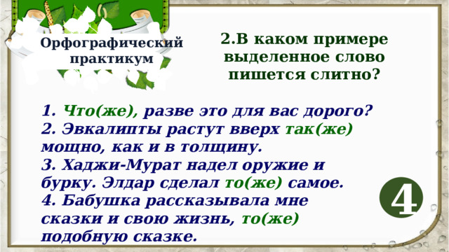 2.В каком примере выделенное слово пишется слитно? Орфографический практикум 1. Что(же), разве это для вас дорого? 2. Эвкалипты растут вверх так(же) мощно, как и в толщину. 3. Хаджи-Мурат надел оружие и бурку. Элдар сделал то(же) самое. 4. Бабушка рассказывала мне сказки и свою жизнь, то(же) подобную сказке. 4 