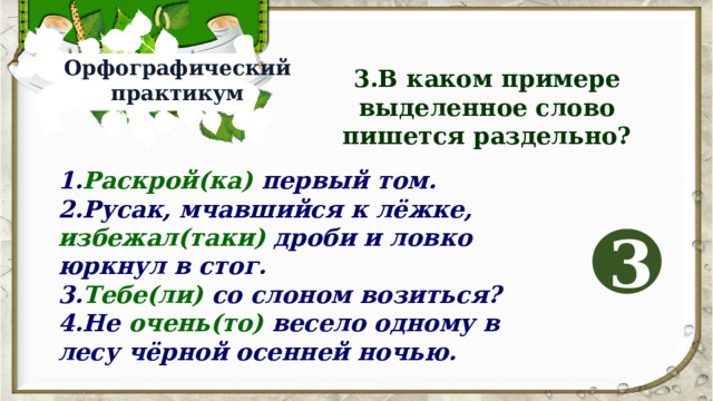 Орфографический практикум 3.В каком примере выделенное слово пишется раздельно? 1. Раскрой(ка) первый том. 2.Русак, мчавшийся к лёжке, избежал(таки) дроби и ловко юркнул в стог. 3. Тебе(ли) со слоном возиться? 4.Не очень(то) весело одному в лесу чёрной осенней ночью. 3 