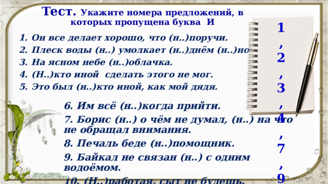 Тест.  Укажите номера предложений, в которых пропущена буква И 1,2,3,4,7,9 Он все делает хорошо, что (н..)поручи. Плеск воды (н..) умолкает (н..)днём (н..)ночью. На ясном небе (н..)облачка. (Н..)кто иной сделать этого не мог. Это был (н..)кто иной, как мой дядя.  6. Им всё (н..)когда прийти. 7. Борис (н..) о чём не думал, (н..) на что не обращал внимания. 8. Печаль беде (н..)помощник. 9. Байкал не связан (н..) с одним водоёмом. 10. (Н..)работая, сыт не будешь. 