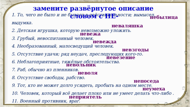 замените развёрнутое описание словом с НЕ- 1. То, чего не было и не бывает в действительности; вымысел, выдумка. 2. Детская игрушка, которую невозможно уложить. 3. Грубый, невоспитанный человек. 4. Необразованный, малосведущий человек. 5. Отсутствие удачи; ряд неудач, преследующих кого-то. 6. Неблагоприятные, тяжёлые обстоятельства. 7. Раб, обычно из пленников. 8. Отсутствие свободы, рабство. 9. Тот, кто не может долго усидеть, пробыть на одном месте. 10. Человек, который всё делает плохо или не умеет делать что-либо . 11. Военный противник, враг. небылица неваляшка невежа невежда невзгоды невезение невольник неволя непоседа неумеха неприятель 
