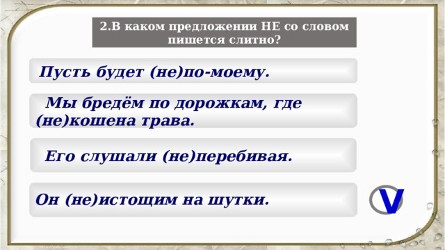 2.В каком предложении НЕ со словом пишется слитно?  Пусть будет (не)по-моему.  Мы бредём по дорожкам, где (не)кошена трава.  Его слушали (не)перебивая.  Он (не)истощим на шутки.  V 5 