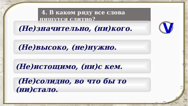  4. В каком ряду все слова пишутся слитно?  (Не)значительно, (ни)кого. V  (Не)высоко, (не)нужно. (Не)истощимо, (ни)с кем.  (Не)солидно, во что бы то (ни)стало. 5 