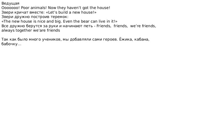 Ведущая Ooooooo! Poor animals! Now they haven’t got the house! Звери кричат вместе: «Let’s build a new house!» Звери дружно построив теремок: «The new house is nice and big. Even the bear can live in it!» Все дружно берутся за руки и начинают петь - Friends, friends, we’re friends, always together we’are friends Так как было много учеников, мы добавляли сами героев. Ёжика, кабана, бабочку… 