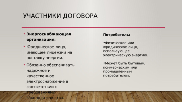 Участники договора Энергоснабжающая организация: Юридическое лицо, имеющее лицензии на поставку энергии. Обязанно обеспечивать надежное и качественное электроснабжение в соответствии с требованиями законодательства. Потребитель: Физическое или юридическое лицо, использующее электрическую энергию. Может быть бытовым, коммерческим или промышленным потребителем. 