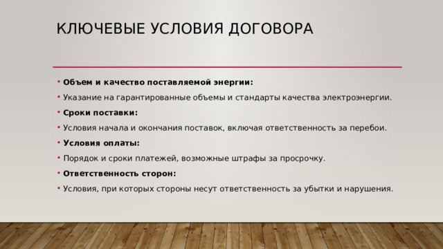 Ключевые условия договора Объем и качество поставляемой энергии: Указание на гарантированные объемы и стандарты качества электроэнергии. Сроки поставки: Условия начала и окончания поставок, включая ответственность за перебои. Условия оплаты: Порядок и сроки платежей, возможные штрафы за просрочку. Ответственность сторон: Условия, при которых стороны несут ответственность за убытки и нарушения. 