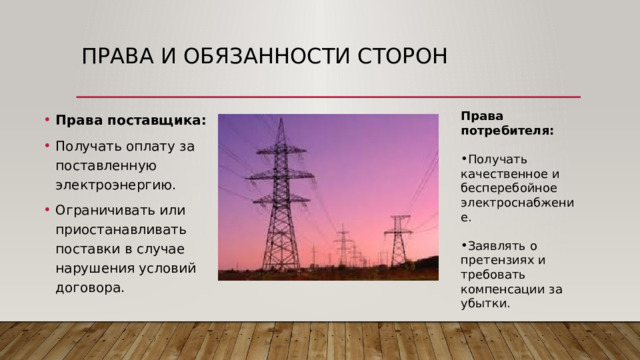 Права и обязанности сторон Права потребителя: Права поставщика: Получать оплату за поставленную электроэнергию. Ограничивать или приостанавливать поставки в случае нарушения условий договора. Получать качественное и бесперебойное электроснабжение. Заявлять о претензиях и требовать компенсации за убытки. 