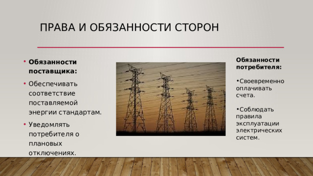 Права и обязанности сторон Обязанности поставщика: Обеспечивать соответствие поставляемой энергии стандартам. Уведомлять потребителя о плановых отключениях. Обязанности потребителя: Своевременно оплачивать счета. Соблюдать правила эксплуатации электрических систем. 