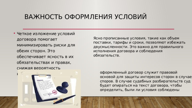 Важность оформления условий Четкое изложение условий договора помогает минимизировать риски для обеих сторон. Это обеспечивает ясность в их обязательствах и правах, снижая вероятность конфликтов. Ясно прописанные условия, такие как объем поставки, тарифы и сроки, позволяют избежать двусмысленности. Это важно для правильного исполнения договора и соблюдения обязательств. оформленный договор служит правовой основой для защиты интересов сторон в случае споров. В случае судебных разбирательств суд будет опираться на текст договора, чтобы определить, были ли условия соблюдены 