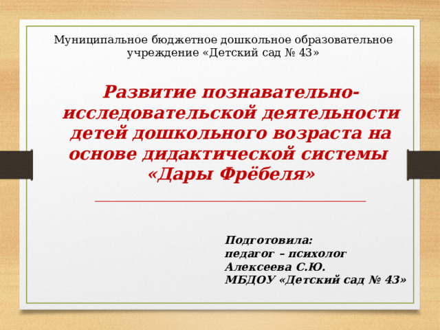 Муниципальное бюджетное дошкольное образовательное учреждение «Детский сад № 43» Развитие познавательно-исследовательской деятельности детей дошкольного возраста на основе дидактической системы «Дары Фрёбеля» _____________________________________ Подготовила: педагог – психолог Алексеева С.Ю. МБДОУ «Детский сад № 43» 