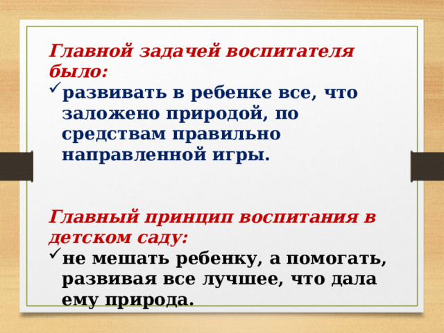 Главной задачей воспитателя было: развивать в ребенке все, что заложено природой, по средствам правильно направленной игры. Главный принцип воспитания в детском саду: не мешать ребенку, а помогать, развивая все лучшее, что дала ему природа. 