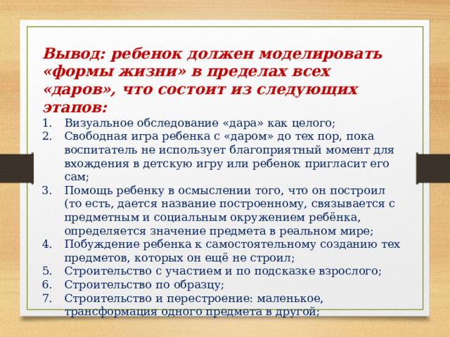 Вывод: ребенок должен моделировать «формы жизни» в пределах всех «даров», что состоит из следующих этапов: Визуальное обследование «дара» как целого; Свободная игра ребенка с «даром» до тех пор, пока воспитатель не использует благоприятный момент для вхождения в детскую игру или ребенок пригласит его сам; Помощь ребенку в осмыслении того, что он построил (то есть, дается название построенному, связывается с предметным и социальным окружением ребёнка, определяется значение предмета в реальном мире; Побуждение ребенка к самостоятельному созданию тех предметов, которых он ещё не строил; Строительство с участием и по подсказке взрослого; Строительство по образцу; Строительство и перестроение: маленькое, трансформация одного предмета в другой; 