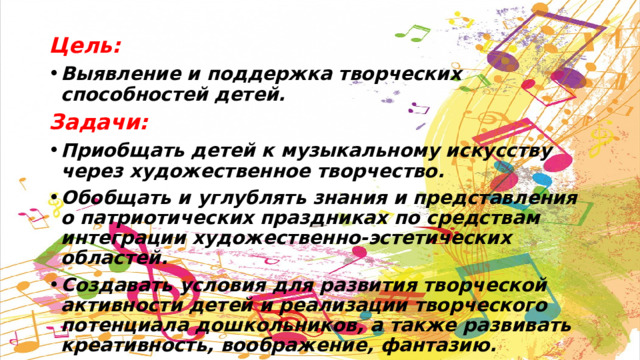 Цель: Выявление и поддержка творческих способностей детей. Задачи: Приобщать детей к музыкальному искусству через художественное творчество. Обобщать и углублять знания и представления о патриотических праздниках по средствам интеграции художественно-эстетических областей. Создавать условия для развития творческой активности детей и реализации творческого потенциала дошкольников, а также развивать креативность, воображение, фантазию. 