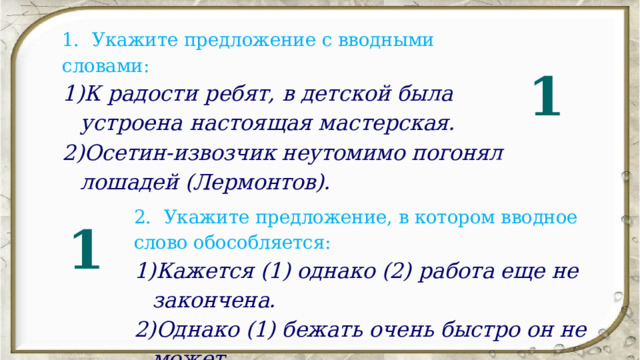 1.   Укажите предложение с вводными словами: К радости ребят, в детской была устроена настоящая мас терская. Осетин-извозчик неутомимо погонял лошадей (Лермонтов). 1 2.   Укажите предложение, в котором вводное слово обособляется: Кажется (1) однако (2) работа еще не закончена. Однако (1) бежать очень быстро он не может. 1 