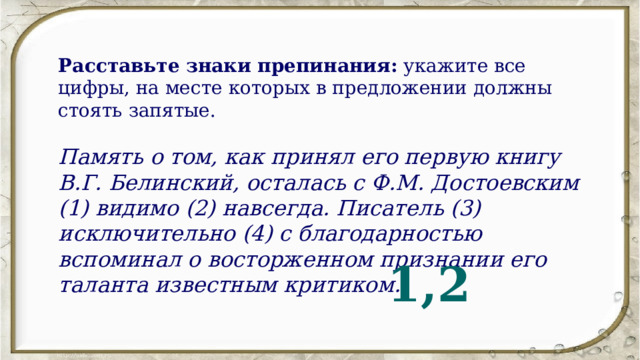 Расставьте знаки препинания:  укажите все цифры, на месте которых в предложении должны стоять запятые. Память о том, как принял его первую книгу В.Г. Белинский, осталась с Ф.М. Достоевским (1) видимо (2) навсегда. Писатель (3) исключительно (4) с благодарностью вспоминал о восторженном признании его таланта известным критиком. 1,2 