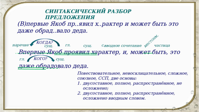 местоим. СИНТАКСИЧЕСКИЙ РАЗБОР ПРЕДЛОЖЕНИЯ (В)первые Якоб пр..явил х..рактер и может быть это даже обрад..вало деда. КОГДА? Впервые Якоб проявил характер, и, может быть, это даже обрадовало деда. гл. наречие с. частица вводное сочетание сущ. сущ. КОГО? сущ. гл. Повествовательное, невосклицательное, сложное, союзное, ССП, две основы: двусоставное, полное, распространённое, не осложнено; двусоставное, полное, распространённое, осложнено вводным словом. 