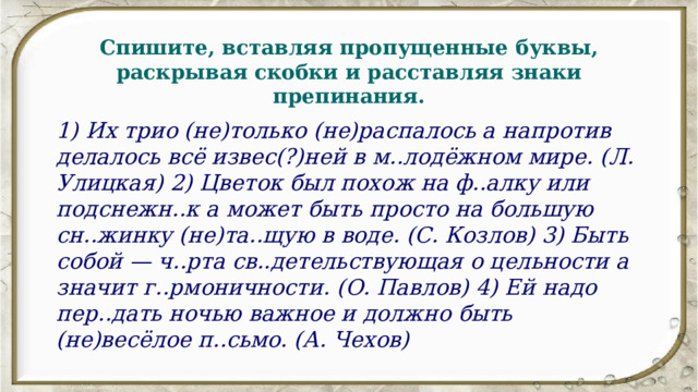 Спишите, вставляя пропущенные буквы, раскрывая скобки и расставляя знаки препинания. 1) Их трио (не)только (не)распалось а напротив делалось всё извес(?)ней в м..лодёжном мире. (Л. Улицкая) 2) Цветок был похож на ф..алку или подснежн..к а может быть просто на большую сн..жинку (не)та..щую в воде. (С. Козлов) 3) Быть собой — ч..рта св..детельствующая о цельности а значит г..рмоничности. (О. Павлов) 4) Ей надо пер..дать ночью важное и должно быть (не)весёлое п..сьмо. (А. Чехов) 