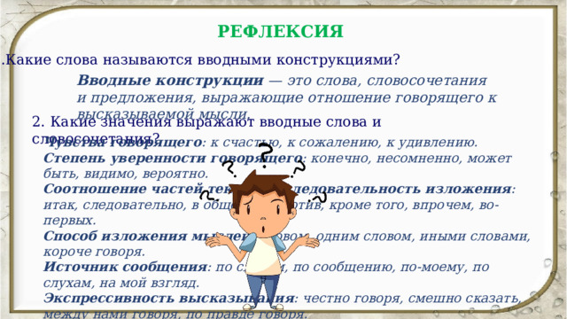 РЕФЛЕКСИЯ  1.Какие слова называются вводными конструкциями? Вводные конструкции  — это слова, словосочетания и предложения, выражающие отношение говорящего к высказываемой мысли. 2. Какие значения выражают вводные слова и словосочетания? Чувства говорящего : к счастью, к сожалению, к удивлению.  Степень уверенности говорящего : конечно, несомненно, может быть, видимо, вероятно.  Соотношение частей текста, последовательность изложения : итак, следовательно, в общем, напротив, кроме того, впрочем, во-первых.  Способ изложения мыслей : словом, одним словом, иными словами, короче говоря.  Источник сообщения : по словам, по сообщению, по-моему, по слухам, на мой взгляд.  Экспрессивность высказывания : честно говоря, смешно сказать, между нами говоря, по правде говоря.  Обращение к собеседнику : видишь ли, понимаешь ли, вообразите, послушайте.  