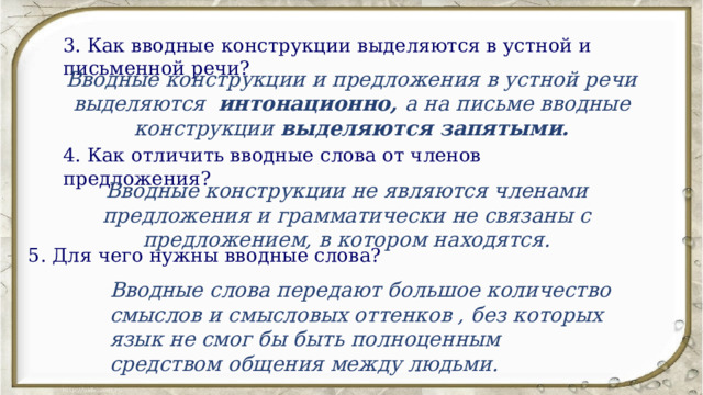 3. Как вводные конструкции выделяются в устной и письменной речи? Вводные конструкции и предложения в устной речи выделяются интонационно, а на письме вводные конструкции  выделяются запятыми. 4. Как отличить вводные слова от членов предложения? Вводные конструкции не являются членами предложения и грамматически не связаны с предложением, в котором находятся. 5. Для чего нужны вводные слова? Вводные слова передают большое количество смыслов и смысловых оттенков , без которых язык не смог бы быть полноценным средством общения между людьми. 