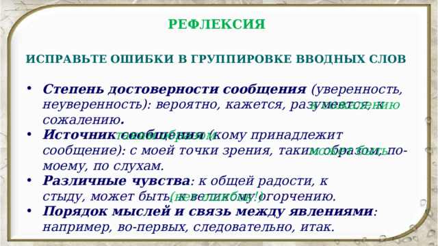 РЕФЛЕКСИЯ  ИСПРАВЬТЕ ОШИБКИ В ГРУППИРОВКЕ ВВОДНЫХ СЛОВ Степень достоверности сообщения (уверенность, неуверенность): вероятно, кажется, разумеется, к сожалению . Источник сообщения (кому принадлежит сообщение): с моей точки зрения, таким образом, по-моему, по слухам. Различные чувства : к общей радости, к стыду, может быть, к великому огорчению. Порядок мыслей и связь между явлениями : например, во-первых, следовательно, итак.   к сожалению таким образом может быть (нет ошибок!) 