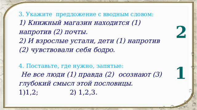 3. Укажите предложение с вводным словом: 1)   Книжный магазин находится (1) напротив (2) почты. 2) И взрослые устали, дети (1) напротив (2) чувствовали себя бодро.   4. Поставьте, где нужно, запятые:  Не все люди (1) правда (2)  осознают (3) глубокий смысл этой пословицы. 1)1,2;  2)  1,2,3. 2 1 