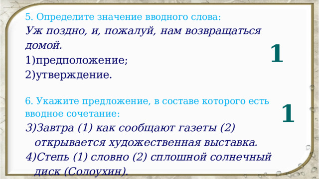5. Определите значение вводного слова: Уж поздно, и, пожалуй, нам  возвращаться домой. предположение; утверждение.   6.  Укажите предложение, в составе которого есть вводное сочетание: Завтра (1) как сообщают газеты (2) открывается художест­ венная выставка. Степь (1) словно (2) сплошной солнечный диск (Солоухин). 1 1 