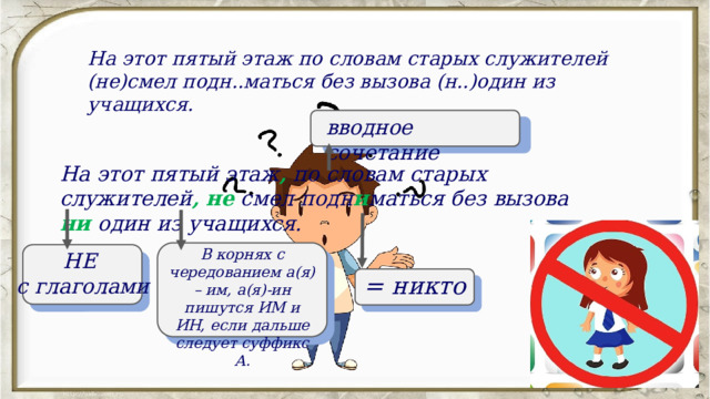 На этот пятый этаж по словам старых служителей (не)смел подн..маться без вызова (н..)один из учащихся. вводное сочетание На этот пятый этаж , по словам старых служителей ,  не смел подн и маться без вызова ни  один из учащихся. В корнях с чередованием а(я) – им, а(я)-ин пишутся ИМ и ИН, если дальше следует суффикс А. НЕ с глаголами = никто 