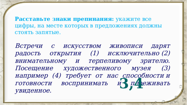 Расставьте знаки препинания:  укажите все цифры, на месте которых в предложениях должны стоять запятые. Встречи с искусством живописи дарят радость открытия (1) исключительно (2) внимательному и терпеливому зрителю. Посещение художественного музея (3) например (4) требует от нас способности и готовности воспринимать и переживать увиденное. 3,4 