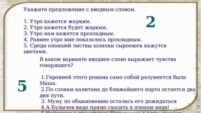 Укажите предложение с вводным словом. 1. Утро кажется жарким. 2. Утро кажется будет жарким. 3. Утро нам кажется прохладным. 4. Раннее утро мне показалось прохладным. 5. Среди опавшей листвы шляпки сыроежек кажутся цветами. 2 В каком варианте вводное слово выражает чувства говорящего?  1.Героиней этого романа само собой разумеется была Маша.  2.По словам капитана до ближайшего порта остается два дня пути.  3. Муму по обыкновению осталась его дожидаться  4.А Булычев надо прямо сказать в плохом виде!  5.Найденов к изумлению Нагульнова в одну секунду смахнул с плеч кожанку присел к столу  5 