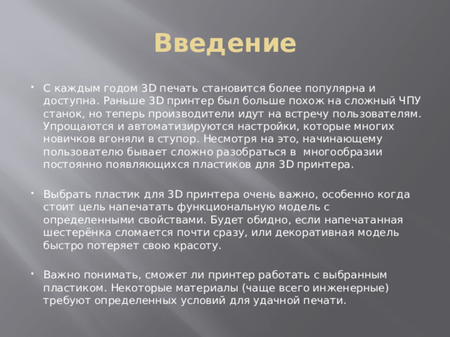 Введение С каждым годом 3D печать становится более популярна и доступна. Раньше 3D принтер был больше похож на сложный ЧПУ станок, но теперь производители идут на встречу пользователям. Упрощаются и автоматизируются настройки, которые многих новичков вгоняли в ступор. Несмотря на это, начинающему пользователю бывает сложно разобраться в многообразии постоянно появляющихся пластиков для 3D принтера. Выбрать пластик для 3D принтера очень важно, особенно когда стоит цель напечатать функциональную модель с определенными свойствами. Будет обидно, если напечатанная шестерёнка сломается почти сразу, или декоративная модель быстро потеряет свою красоту. Важно понимать, сможет ли принтер работать с выбранным пластиком. Некоторые материалы (чаще всего инженерные) требуют определенных условий для удачной печати. 