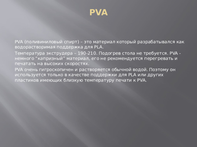 PVA PVA (поливиниловый спирт) – это материал который разрабатывался как водорастворимая поддержка для PLA. Температура экструдера – 190-210. Подогрев стола не требуется. PVA - немного “капризный” материал, его не рекомендуется перегревать и печатать на высоких скоростях. PVA очень гигроскопичен и растворяется обычной водой. Поэтому он используется только в качестве поддержки для PLA или других пластиков имеющих близкую температуру печати к PVA. 