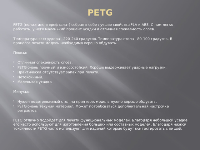PETG PETG (полиэтилентерефталат) собрал в себе лучшие свойства PLA и ABS. С ним легко работать, у него маленький процент усадки и отличная спекаемость слоев. Температура экструдера - 220-240 градусов. Температура стола - 80-100 градусов. В процессе печати модель необходимо хорошо обдувать. Плюсы: Отличная спекаемость слоев. PETG очень прочный и износостойкий. Хорошо выдерживает ударные нагрузки. Практически отсутствует запах при печати. Нетоксичный. Маленькая усадка. Минусы: Нужен подогреваемый стол на принтере, модель нужно хорошо обдувать. PETG очень текучий материал. Может потребоваться дополнительная настройка ретрактов. PETG отлично подойдет для печати функциональных моделей. Благодаря небольшой усадке его часто используют для изготовления больших или составных моделей. Благодаря низкой токсичности PETG часто используют для изделий которые будут контактировать с пищей. 
