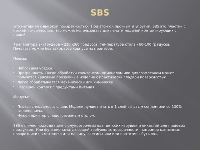 SBS Это материал с высокой прозрачностью. При этом он прочный и упругий. SBS это пластик с низкой токсичностью. Его можно использовать для печати моделей контактирующих с пищей. Температура экструдера – 230 -260 градусов. Температура стола - 60-100 градусов. Печатать можно без закрытого корпуса на принтере. Плюсы: Небольшая усадка Прозрачность. После обработки сольвентом, лимонелом или дихлорметаном может получится красивые прозрачные изделия с практически гладкой поверхностью. Легко обрабатывается механически или химически. Разрешен контакт с продуктами питания. Минусы: Плохая спекаемость слоев. Модели лучше печать в 1 слой толстым соплом или со 100% заполнением. Нужен принтер с подогреваемым столом. SBS отлично подходит для полупрозрачных ваз, детских игрушек и емкостей для пищевых продуктов. Или функциональных вещей требующих прозрачности, например кастомные поворотники на мотоцикл или машину, светильники или прототипы бутылок. 