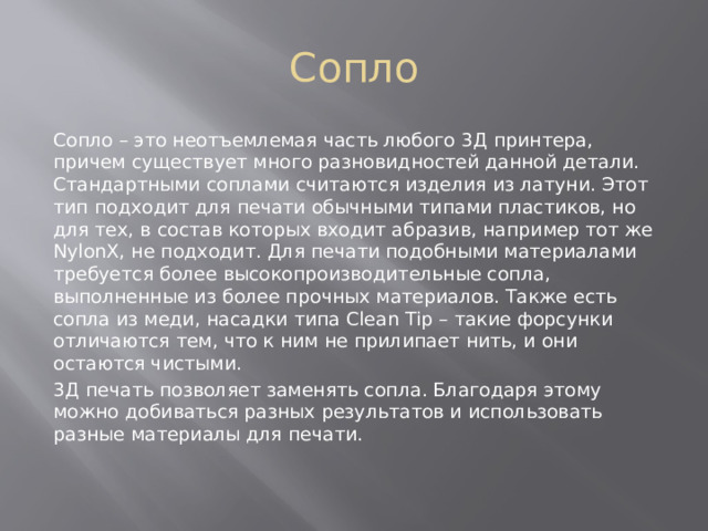 Сопло Сопло – это неотъемлемая часть любого 3Д принтера, причем существует много разновидностей данной детали. Стандартными соплами считаются изделия из латуни. Этот тип подходит для печати обычными типами пластиков, но для тех, в состав которых входит абразив, например тот же NylonX, не подходит. Для печати подобными материалами требуется более высокопроизводительные сопла, выполненные из более прочных материалов. Также есть сопла из меди, насадки типа Clean Tip – такие форсунки отличаются тем, что к ним не прилипает нить, и они остаются чистыми. 3Д печать позволяет заменять сопла. Благодаря этому можно добиваться разных результатов и использовать разные материалы для печати. 