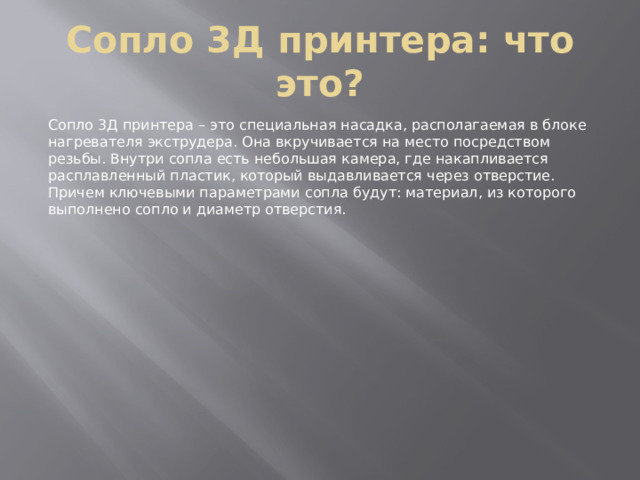 Сопло 3Д принтера: что это? Сопло 3Д принтера – это специальная насадка, располагаемая в блоке нагревателя экструдера. Она вкручивается на место посредством резьбы. Внутри сопла есть небольшая камера, где накапливается расплавленный пластик, который выдавливается через отверстие. Причем ключевыми параметрами сопла будут: материал, из которого выполнено сопло и диаметр отверстия. 
