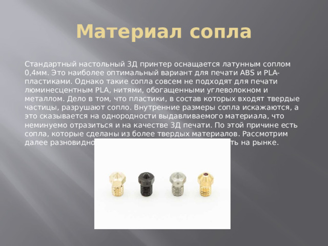 Материал сопла Стандартный настольный 3Д принтер оснащается латунным соплом 0,4мм. Это наиболее оптимальный вариант для печати ABS и PLA-пластиками. Однако такие сопла совсем не подходят для печати люминесцентным PLA, нитями, обогащенными углеволокном и металлом. Дело в том, что пластики, в состав которых входят твердые частицы, разрушают сопло. Внутренние размеры сопла искажаются, а это сказывается на однородности выдавливаемого материала, что неминуемо отразиться и на качестве 3Д печати. По этой причине есть сопла, которые сделаны из более твердых материалов. Рассмотрим далее разновидности сопел, которые можно встретить на рынке. 
