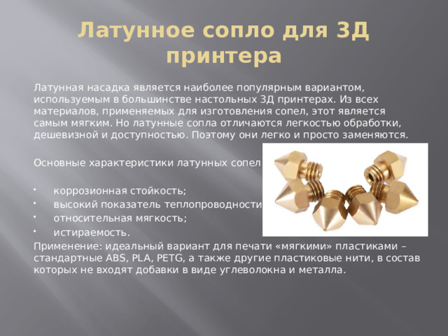 Латунное сопло для 3Д принтера Латунная насадка является наиболее популярным вариантом, используемым в большинстве настольных 3Д принтерах. Из всех материалов, применяемых для изготовления сопел, этот является самым мягким. Но латунные сопла отличаются легкостью обработки, дешевизной и доступностью. Поэтому они легко и просто заменяются. Основные характеристики латунных сопел: коррозионная стойкость; высокий показатель теплопроводности; относительная мягкость; истираемость. Применение: идеальный вариант для печати «мягкими» пластиками – стандартные ABS, PLA, PETG, а также другие пластиковые нити, в состав которых не входят добавки в виде углеволокна и металла. 
