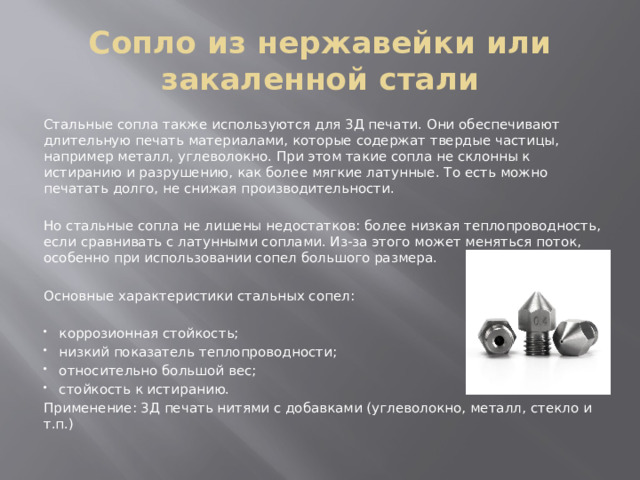 Сопло из нержавейки или закаленной стали Стальные сопла также используются для 3Д печати. Они обеспечивают длительную печать материалами, которые содержат твердые частицы, например металл, углеволокно. При этом такие сопла не склонны к истиранию и разрушению, как более мягкие латунные. То есть можно печатать долго, не снижая производительности. Но стальные сопла не лишены недостатков: более низкая теплопроводность, если сравнивать с латунными соплами. Из-за этого может меняться поток, особенно при использовании сопел большого размера. Основные характеристики стальных сопел: коррозионная стойкость; низкий показатель теплопроводности; относительно большой вес; стойкость к истиранию. Применение: 3Д печать нитями с добавками (углеволокно, металл, стекло и т.п.) 