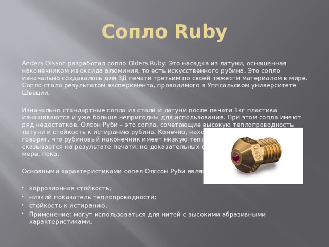 Сопло Ruby Anders Olsson разработал сопло Olders Ruby. Это насадка из латуни, оснащенная наконечником из оксида алюминия, то есть искусственного рубина. Это сопло изначально создавалось для 3Д печати третьим по своей тяжести материалом в мире. Сопло стало результатом эксперимента, проводимого в Уппсальском университете Швеции. Изначально стандартные сопла из стали и латуни после печати 1кг пластика изнашиваются и уже больше непригодны для использования. При этом сопла имеют ряд недостатков. Олсон Руби – это сопла, сочетающие высокую теплопроводность латуни и стойкость к истиранию рубина. Конечно, находятся специалисты, которые говорят, что рубиновый наконечник имеет низкую теплопроводность, что негативно сказывается на результате печати, но доказательных фактов этому нет. По крайней мере, пока. Основными характеристиками сопел Олссон Руби являются: коррозионная стойкость; низкий показатель теплопроводности; стойкость к истиранию. Применение: могут использоваться для нитей с высокими абразивными характеристиками. 