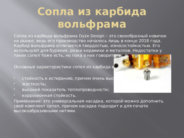 Сопла из карбида вольфрама Сопла из карбида вольфрама Dyze Design – это своеобразный новичок на рынке, ведь его производство началось лишь в конце 2018 года. Карбид вольфрама отличается твердостью, износостойкостью. Его используют для бурения, резки керамики и металлов. Недостатки у таких сопел тоже есть, но пока о них говорить рано. Основные характеристики сопел из карбида вольфрама: стойкость к истиранию, причем очень высокая; жесткость; высокий показатель теплопроводности; коррозионная стойкость. Применение: это универсальная насадка, которой можно дополнить свой комплект сопел, причем насадка подходит и для печати высокоабразивными нитями. 