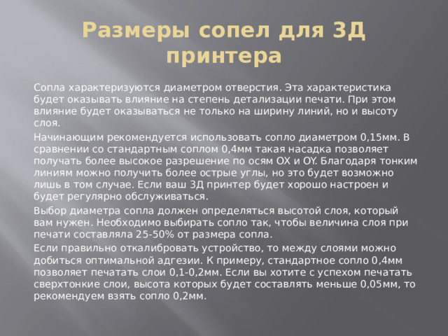 Размеры сопел для 3Д принтера Сопла характеризуются диаметром отверстия. Эта характеристика будет оказывать влияние на степень детализации печати. При этом влияние будет оказываться не только на ширину линий, но и высоту слоя. Начинающим рекомендуется использовать сопло диаметром 0,15мм. В сравнении со стандартным соплом 0,4мм такая насадка позволяет получать более высокое разрешение по осям OX и OY. Благодаря тонким линиям можно получить более острые углы, но это будет возможно лишь в том случае. Если ваш 3Д принтер будет хорошо настроен и будет регулярно обслуживаться. Выбор диаметра сопла должен определяться высотой слоя, который вам нужен. Необходимо выбирать сопло так, чтобы величина слоя при печати составляла 25-50% от размера сопла. Если правильно откалибровать устройство, то между слоями можно добиться оптимальной адгезии. К примеру, стандартное сопло 0,4мм позволяет печатать слои 0,1-0,2мм. Если вы хотите с успехом печатать сверхтонкие слои, высота которых будет составлять меньше 0,05мм, то рекомендуем взять сопло 0,2мм. 