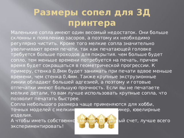 Размеры сопел для 3Д принтера Маленькие сопла имеют один весомый недостаток. Они больше склонны к появлению засоров, а поэтому их необходимо регулярно чистить. Кроме того мелкие сопла значительно увеличивают время печати, так как печатающей головке требуется больше проходов для покрытия. чем больше будет сопло, тем меньше времени потребуется на печать, причем время будет сокращаться в геометрической прогрессии. К примеру, стенка 0,8мм будет занимать при печати вдвое меньше времени, чем стенка 0,4мм. Также крупные экструзионные линии обладают большей адгезией, а поэтому и готовые отпечатки имеют большую прочность. Если вы не печатаете мелкие детали, то вам лучше использовать крупные сопла, что позволит печатать быстрее. Сопла небольшого размера чаще применяются для хобби, точных моделей с мелкими деталями, например, ювелирные изделия. А чтобы иметь собственное мнение на данный счет, лучше всего экспериментировать! 