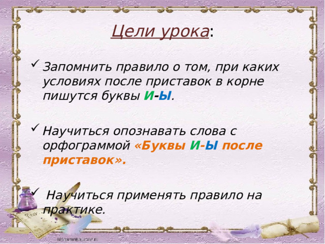 Цели урока : Запомнить правило о том, при каких условиях после приставок в корне пишутся буквы И - Ы .  Научиться опознавать слова с орфограммой «Буквы И - Ы после приставок».   Научиться применять правило на практике. 