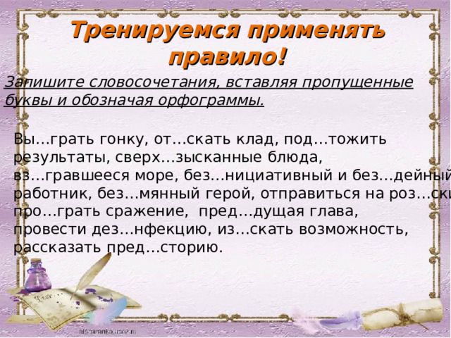    Тренируемся применять правило!     Запишите словосочетания, вставляя пропущенные буквы и обозначая орфограммы.  Вы…грать гонку, от…скать клад, под…тожить  результаты, сверх…зысканные блюда,  вз…гравшееся море, без…нициативный и без…дейный  работник, без…мянный герой, отправиться на роз…ски,  про…грать сражение, пред…дущая глава,  провести дез…нфекцию, из…скать возможность,  рассказать пред…сторию. 