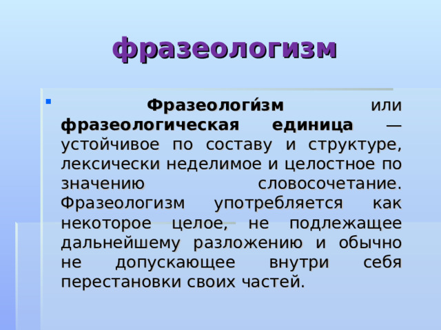 фразеологизм  Фразеологи́зм или фразеологическая единица — устойчивое по составу и структуре, лексически неделимое и целостное по значению словосочетание. Фразеологизм употребляется как некоторое целое, не подлежащее дальнейшему разложению и обычно не допускающее внутри себя перестановки своих частей. 