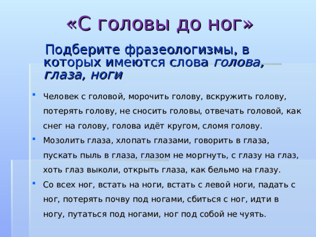 «С головы до ног»  Подберите фразеологизмы, в которых имеются слова голова, глаза, ноги  Человек с головой, морочить голову, вскружить голову, потерять голову, не сносить головы, отвечать головой, как снег на голову, голова идёт кругом, сломя голову. Мозолить глаза, хлопать глазами, говорить в глаза, пускать пыль в глаза, глазом не моргнуть, с глазу на глаз, хоть глаз выколи, открыть глаза, как бельмо на глазу. Со всех ног, встать на ноги, встать с левой ноги, падать с ног, потерять почву под ногами, сбиться с ног, идти в ногу, путаться под ногами, ног под собой не чуять.  